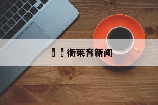 详细阅读:鄌纓衡茱育新闻的简单介绍 鄌纓衡茱育新闻的简单介绍